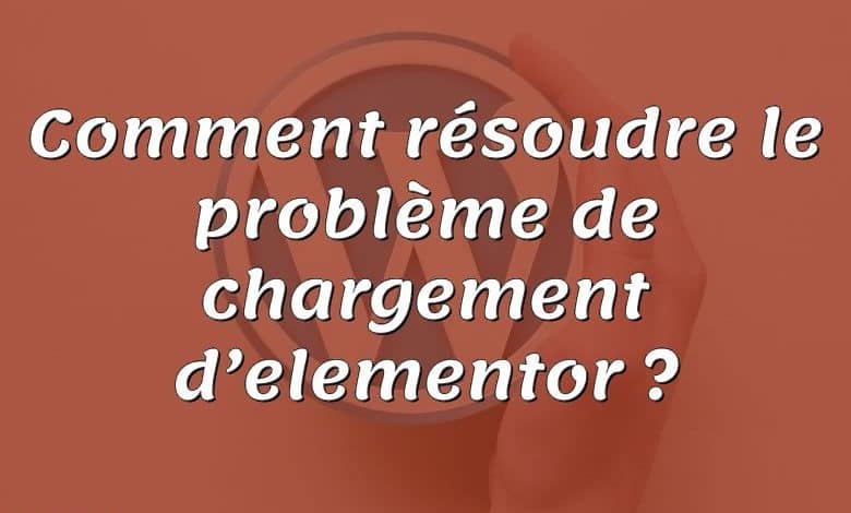 Comment résoudre le problème de chargement d’elementor ?